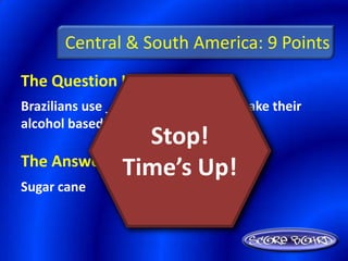 Central & South America: 9 Points
The Question Is :
Brazilians use _______ ________ to make their
alcohol based fuel called gasohol.
                Stop!
The Answer Is :
             Time’s Up!
Sugar cane
 