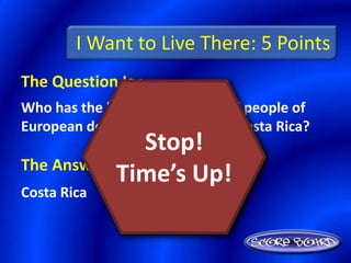 I Want to Live There: 5 Points
The Question Is :
Who has the higher percentage of people of
European descent: Guatemala or Costa Rica?
                Stop!
The Answer Is :
            Time’s Up!
Costa Rica
 