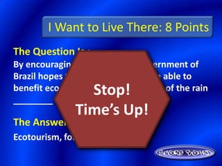 I Want to Live There: 8 Points
The Question Is :
By encouraging ________, the government of
Brazil hopes that the country will be able to
                 Stop!
benefit economically from the riches of the rain
________ without destroying it.
               Time’s Up!
The Answer Is :
Ecotourism, forest
 