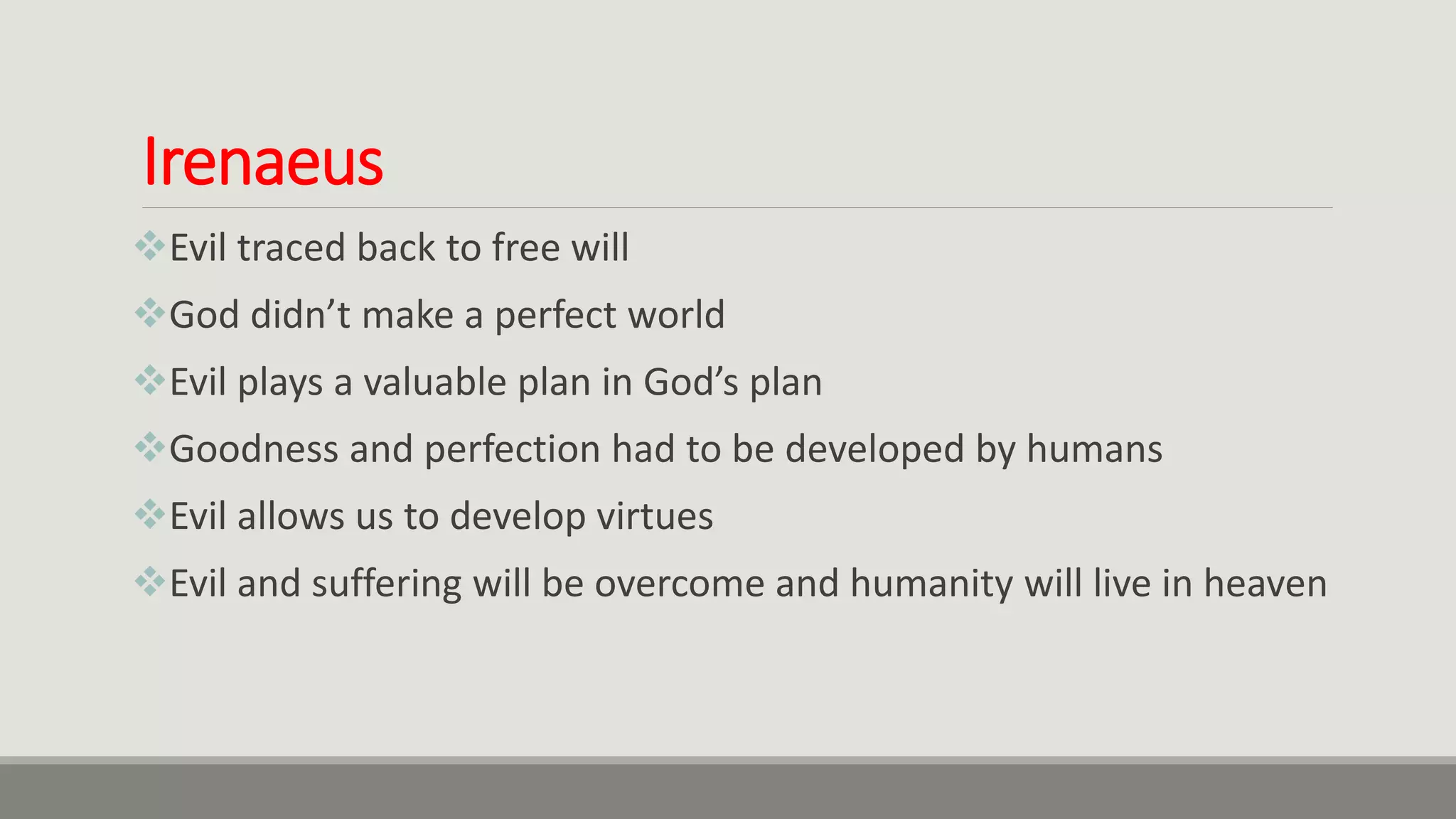 Irenaeus
Evil traced back to free will
God didn’t make a perfect world
Evil plays a valuable plan in God’s plan
Goodness and perfection had to be developed by humans
Evil allows us to develop virtues
Evil and suffering will be overcome and humanity will live in heaven
 