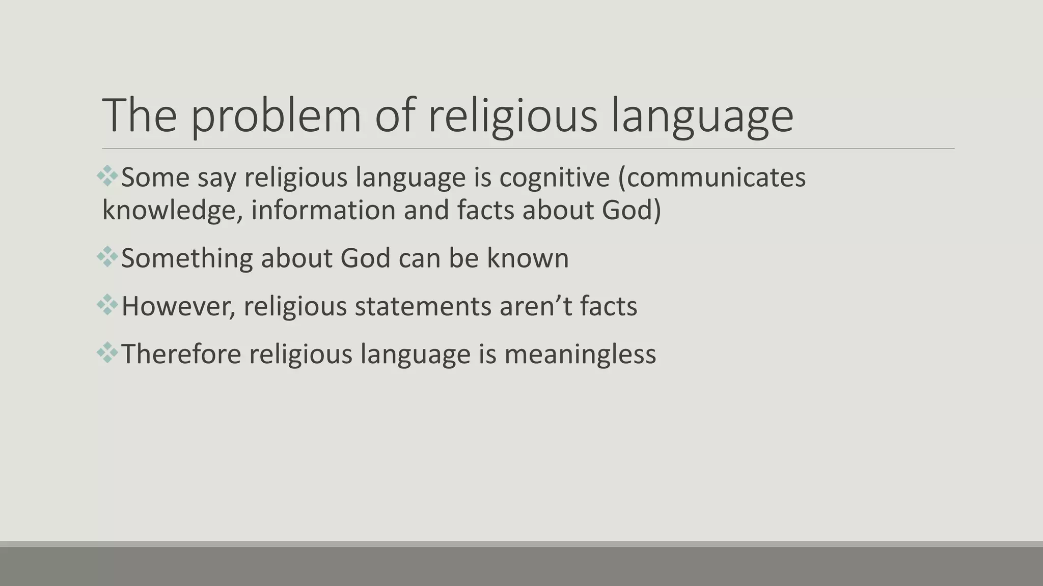 The problem of religious language
Some say religious language is cognitive (communicates
knowledge, information and facts about God)
Something about God can be known
However, religious statements aren’t facts
Therefore religious language is meaningless
 