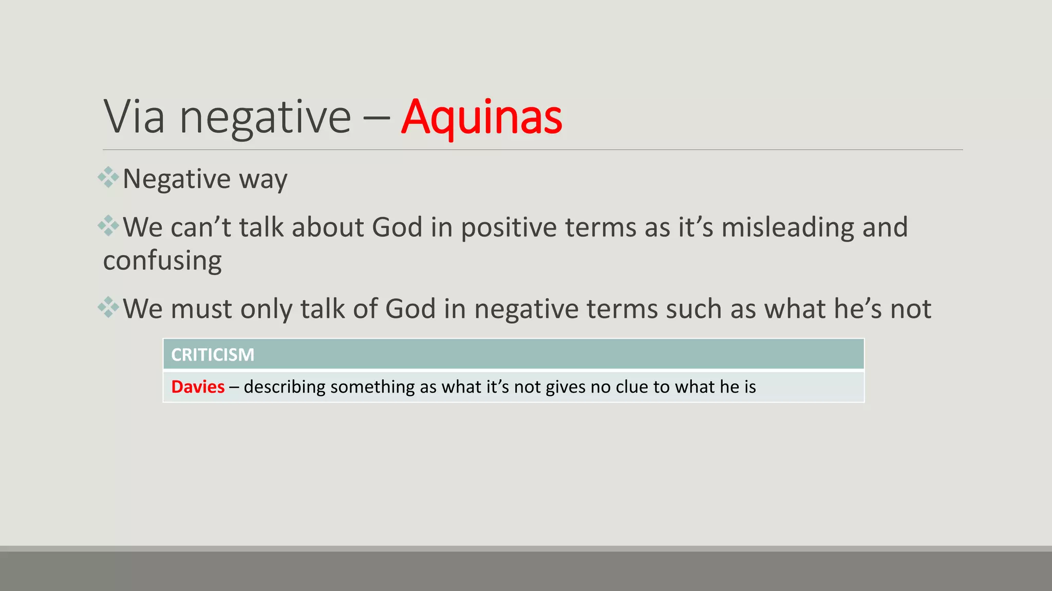 Via negative – Aquinas
Negative way
We can’t talk about God in positive terms as it’s misleading and
confusing
We must only talk of God in negative terms such as what he’s not
CRITICISM
Davies – describing something as what it’s not gives no clue to what he is
 