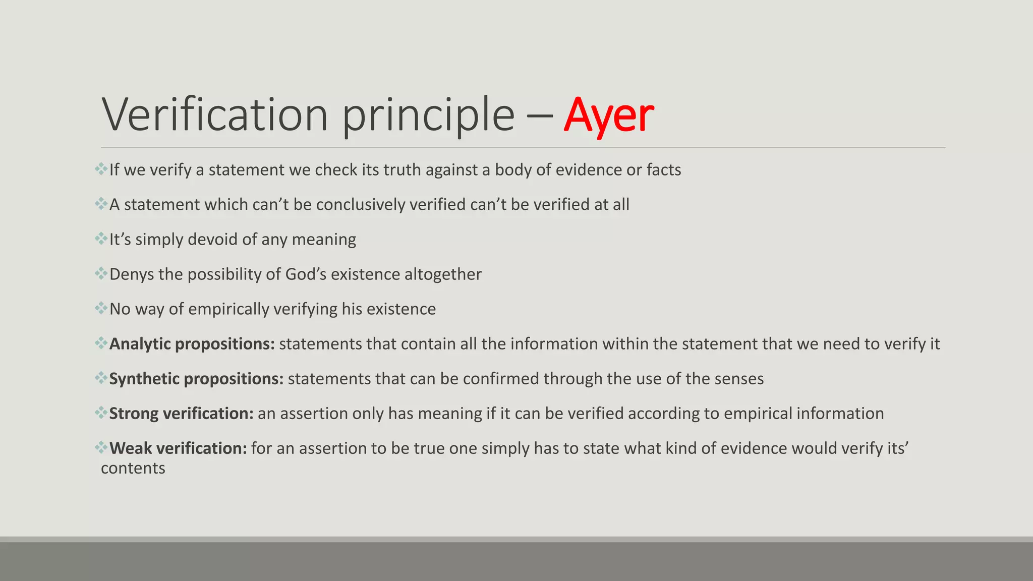 Verification principle – Ayer
If we verify a statement we check its truth against a body of evidence or facts
A statement which can’t be conclusively verified can’t be verified at all
It’s simply devoid of any meaning
Denys the possibility of God’s existence altogether
No way of empirically verifying his existence
Analytic propositions: statements that contain all the information within the statement that we need to verify it
Synthetic propositions: statements that can be confirmed through the use of the senses
Strong verification: an assertion only has meaning if it can be verified according to empirical information
Weak verification: for an assertion to be true one simply has to state what kind of evidence would verify its’
contents
 
