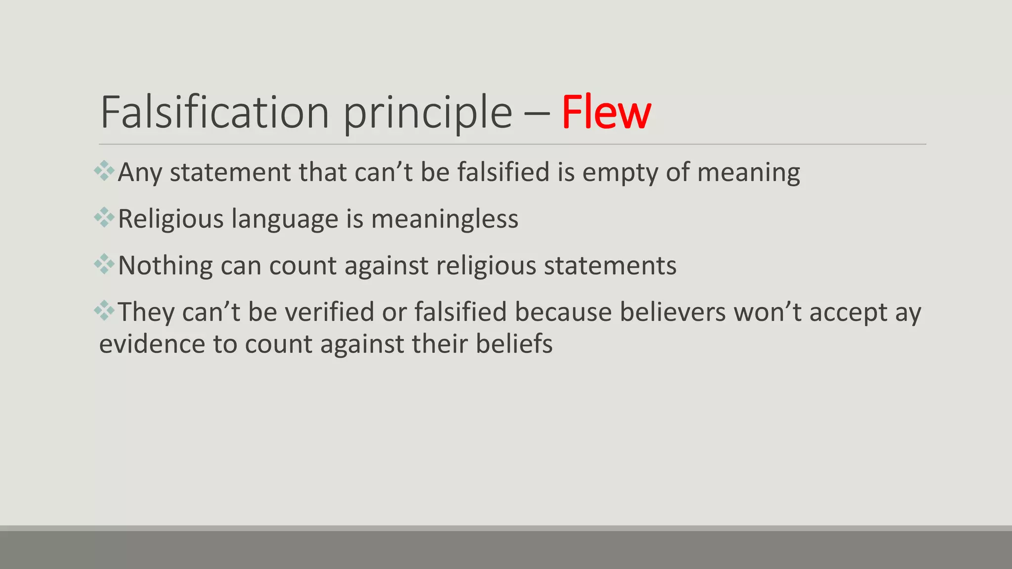 Falsification principle – Flew
Any statement that can’t be falsified is empty of meaning
Religious language is meaningless
Nothing can count against religious statements
They can’t be verified or falsified because believers won’t accept ay
evidence to count against their beliefs
 