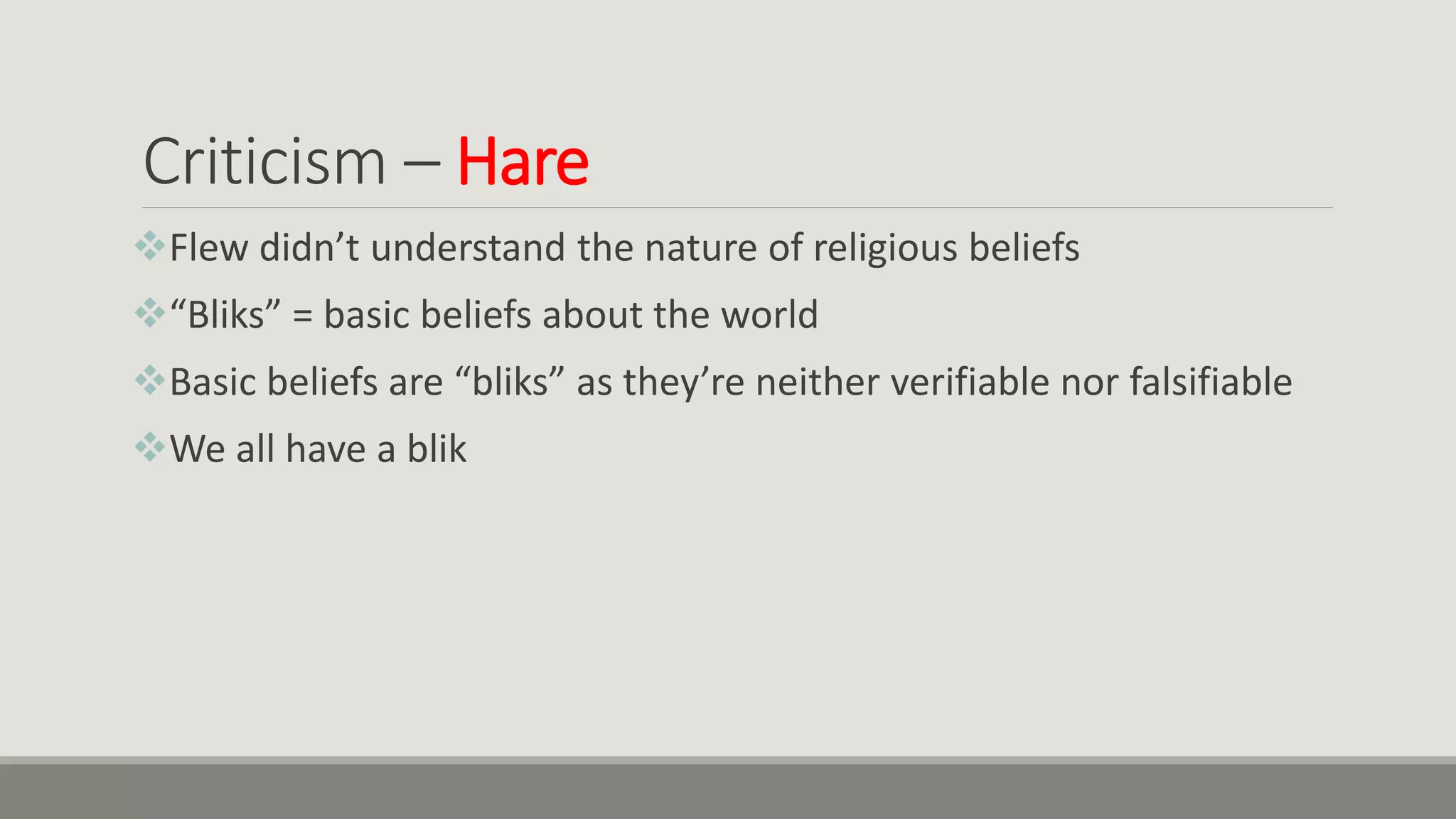 Criticism – Hare
Flew didn’t understand the nature of religious beliefs
“Bliks” = basic beliefs about the world
Basic beliefs are “bliks” as they’re neither verifiable nor falsifiable
We all have a blik
 