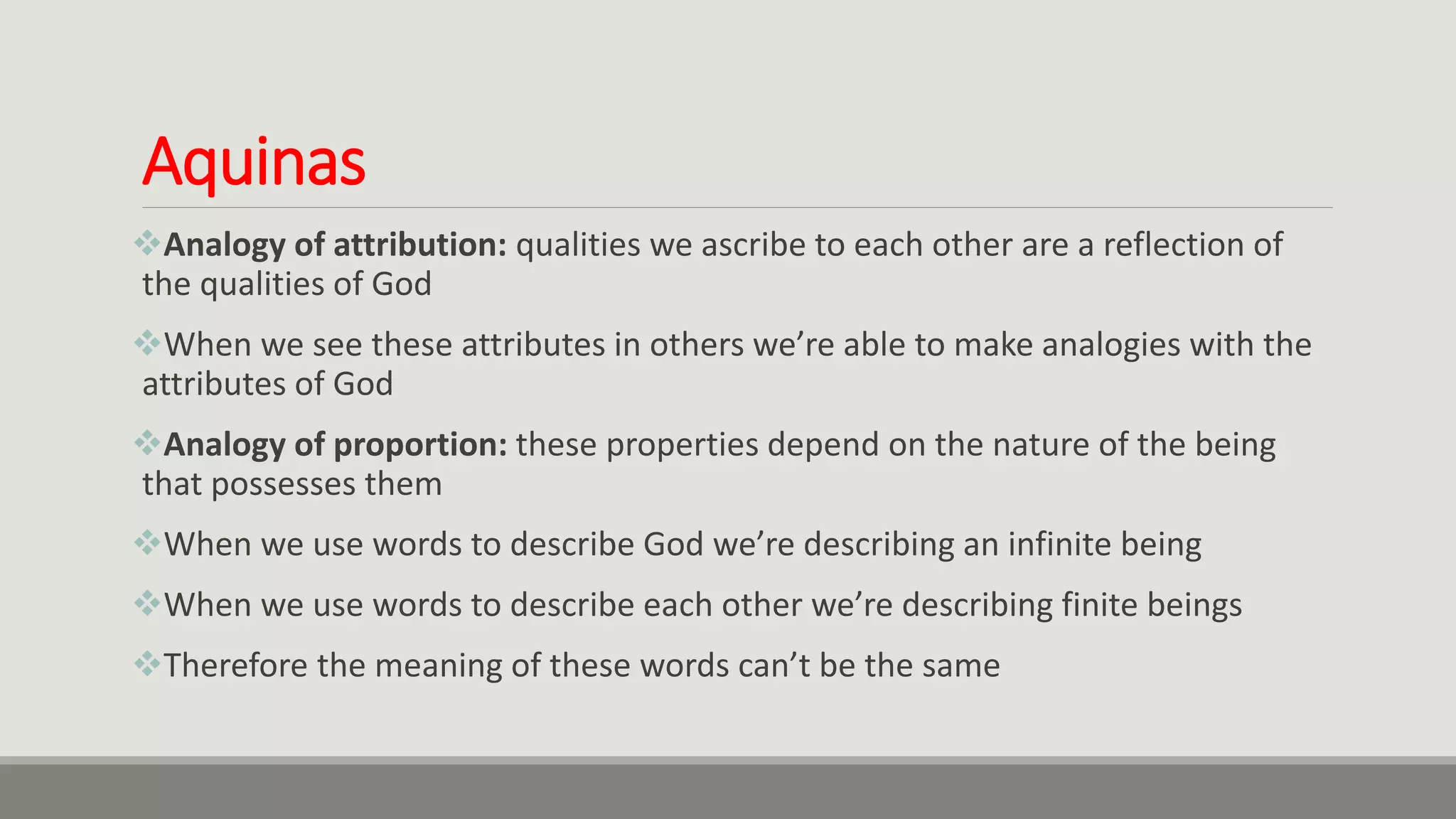 Aquinas
Analogy of attribution: qualities we ascribe to each other are a reflection of
the qualities of God
When we see these attributes in others we’re able to make analogies with the
attributes of God
Analogy of proportion: these properties depend on the nature of the being
that possesses them
When we use words to describe God we’re describing an infinite being
When we use words to describe each other we’re describing finite beings
Therefore the meaning of these words can’t be the same
 