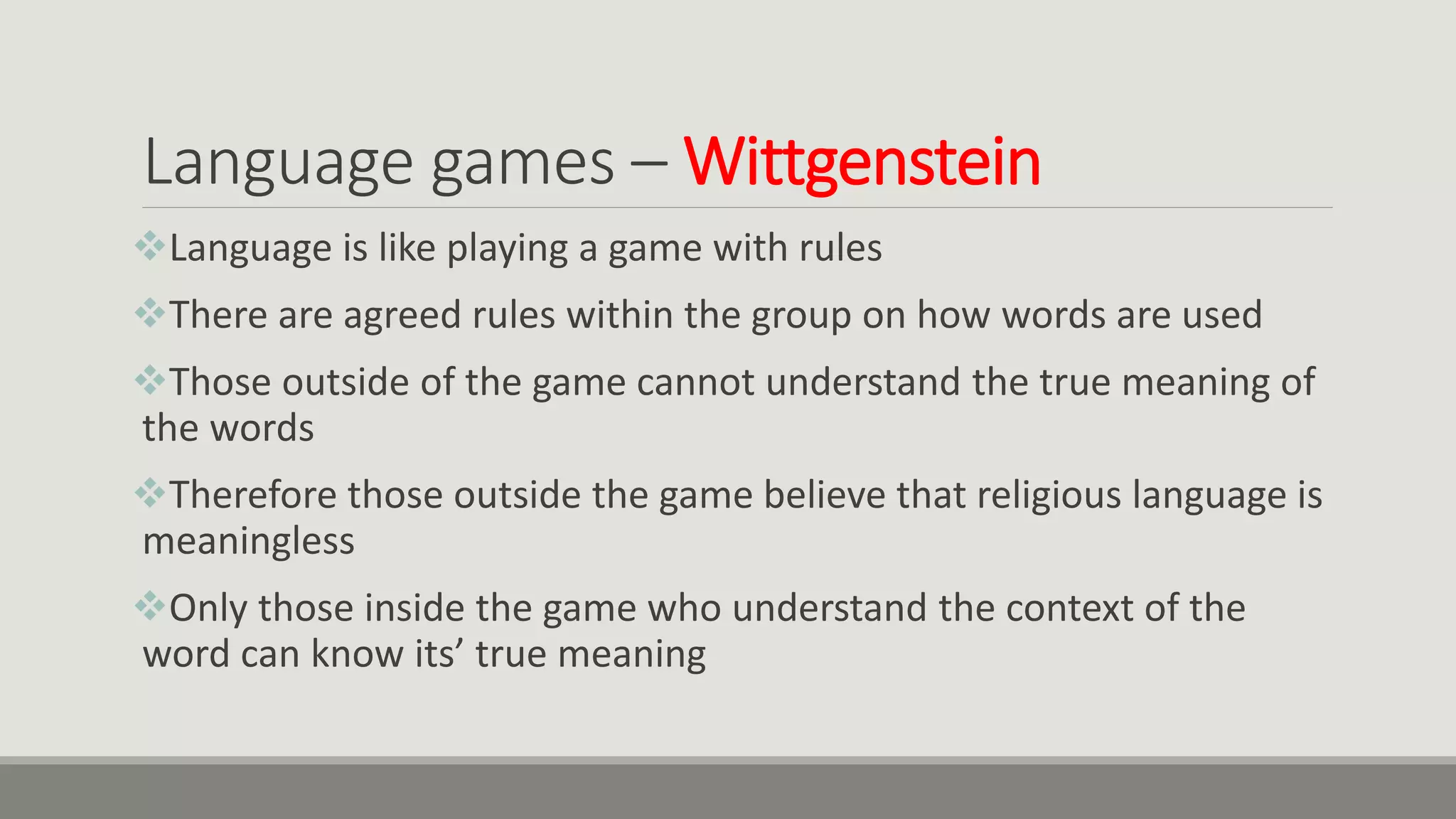 Language games – Wittgenstein
Language is like playing a game with rules
There are agreed rules within the group on how words are used
Those outside of the game cannot understand the true meaning of
the words
Therefore those outside the game believe that religious language is
meaningless
Only those inside the game who understand the context of the
word can know its’ true meaning
 