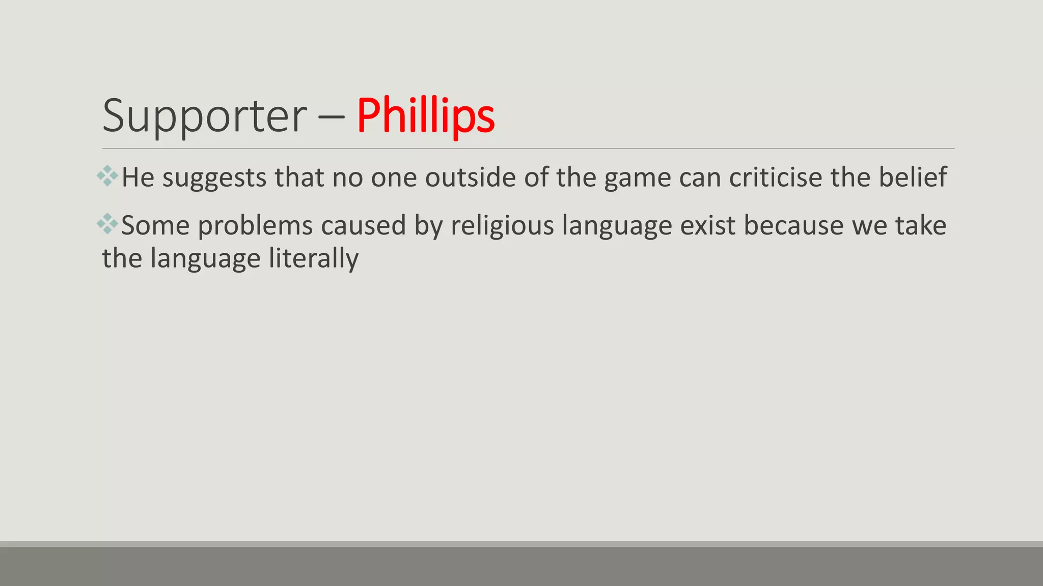 Supporter – Phillips
He suggests that no one outside of the game can criticise the belief
Some problems caused by religious language exist because we take
the language literally
 