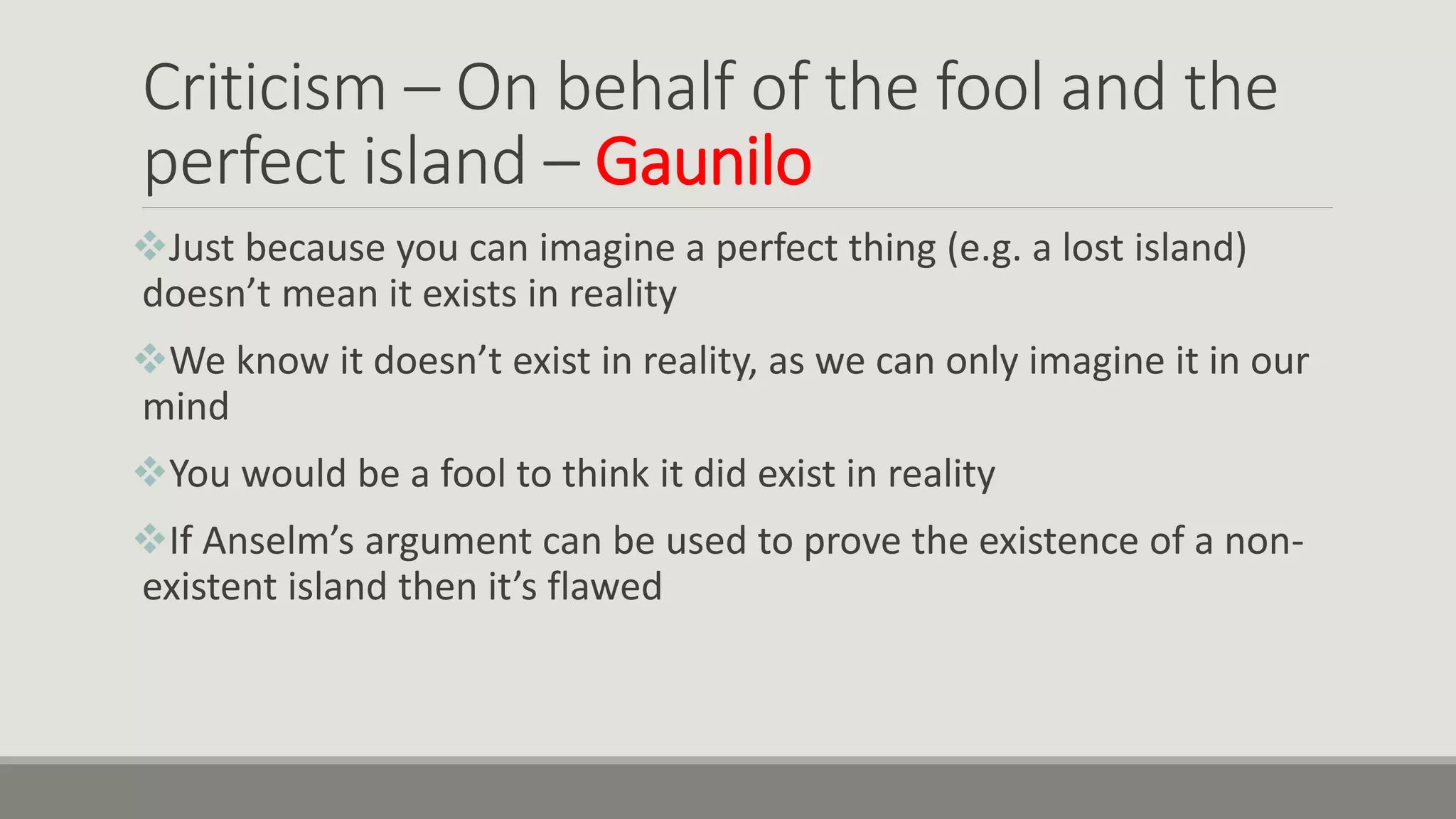 Criticism – On behalf of the fool and the
perfect island – Gaunilo
Just because you can imagine a perfect thing (e.g. a lost island)
doesn’t mean it exists in reality
We know it doesn’t exist in reality, as we can only imagine it in our
mind
You would be a fool to think it did exist in reality
If Anselm’s argument can be used to prove the existence of a non-
existent island then it’s flawed
 