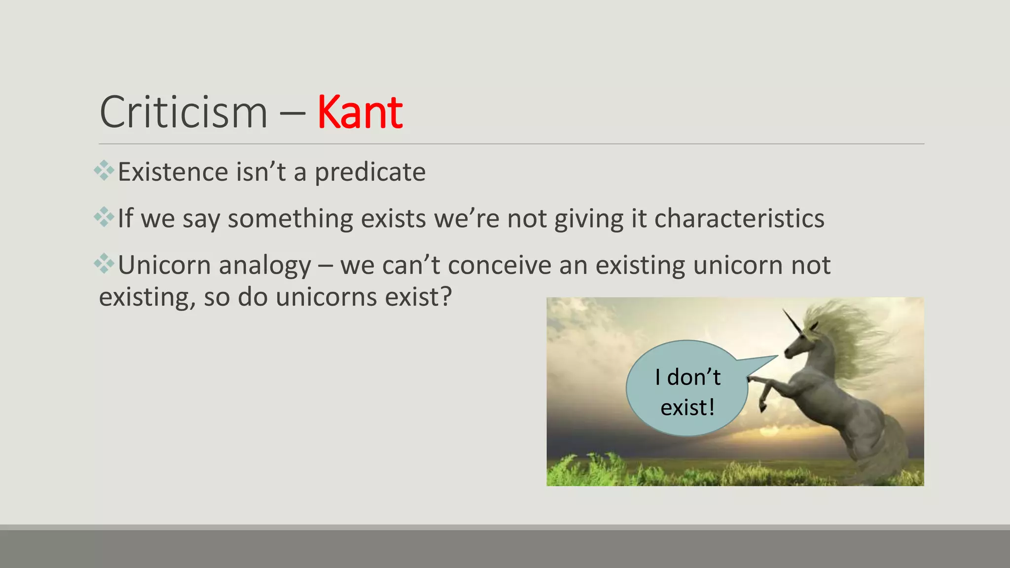 Criticism – Kant
Existence isn’t a predicate
If we say something exists we’re not giving it characteristics
Unicorn analogy – we can’t conceive an existing unicorn not
existing, so do unicorns exist?
I don’t
exist!
 
