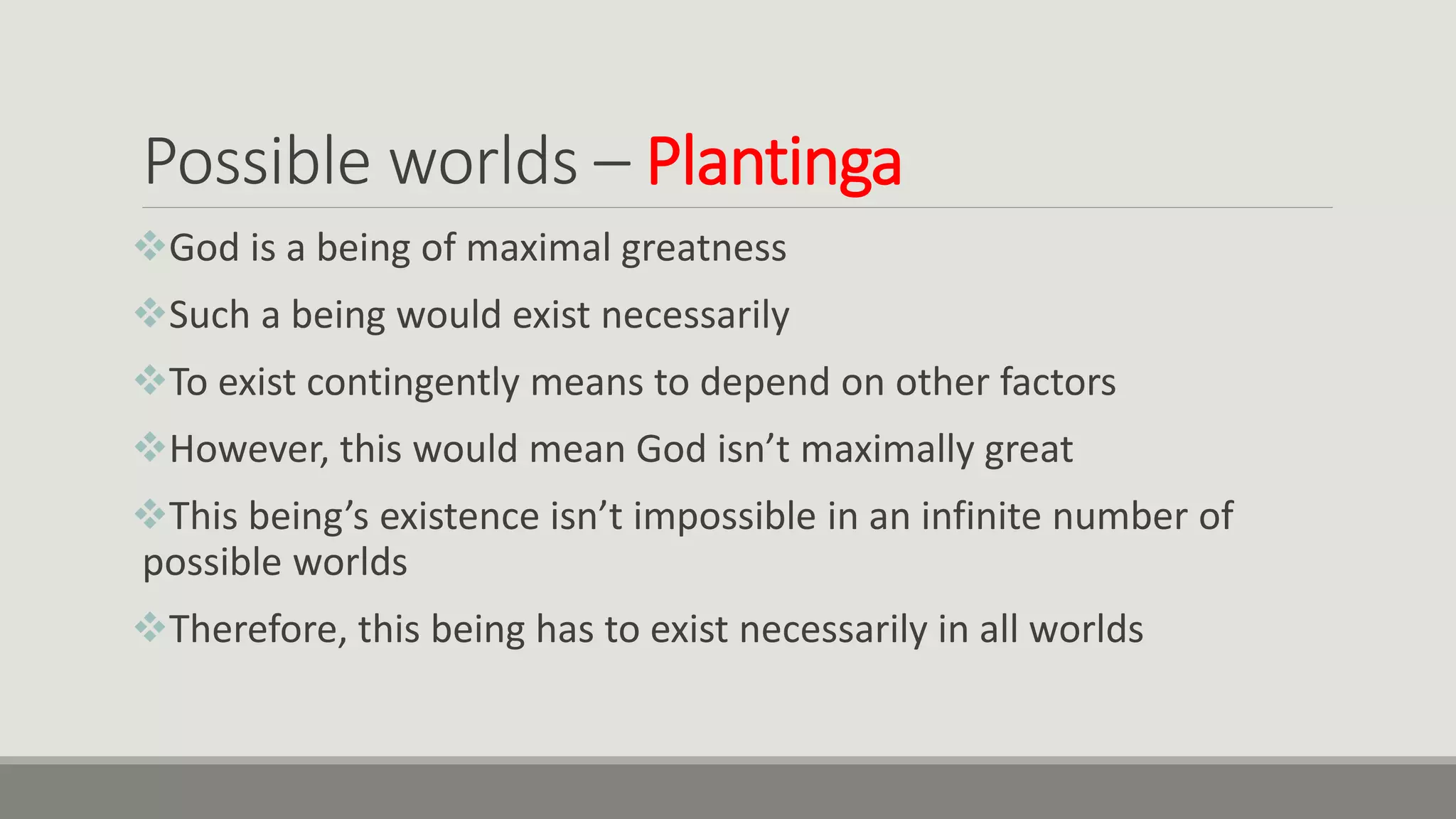 Possible worlds – Plantinga
God is a being of maximal greatness
Such a being would exist necessarily
To exist contingently means to depend on other factors
However, this would mean God isn’t maximally great
This being’s existence isn’t impossible in an infinite number of
possible worlds
Therefore, this being has to exist necessarily in all worlds
 