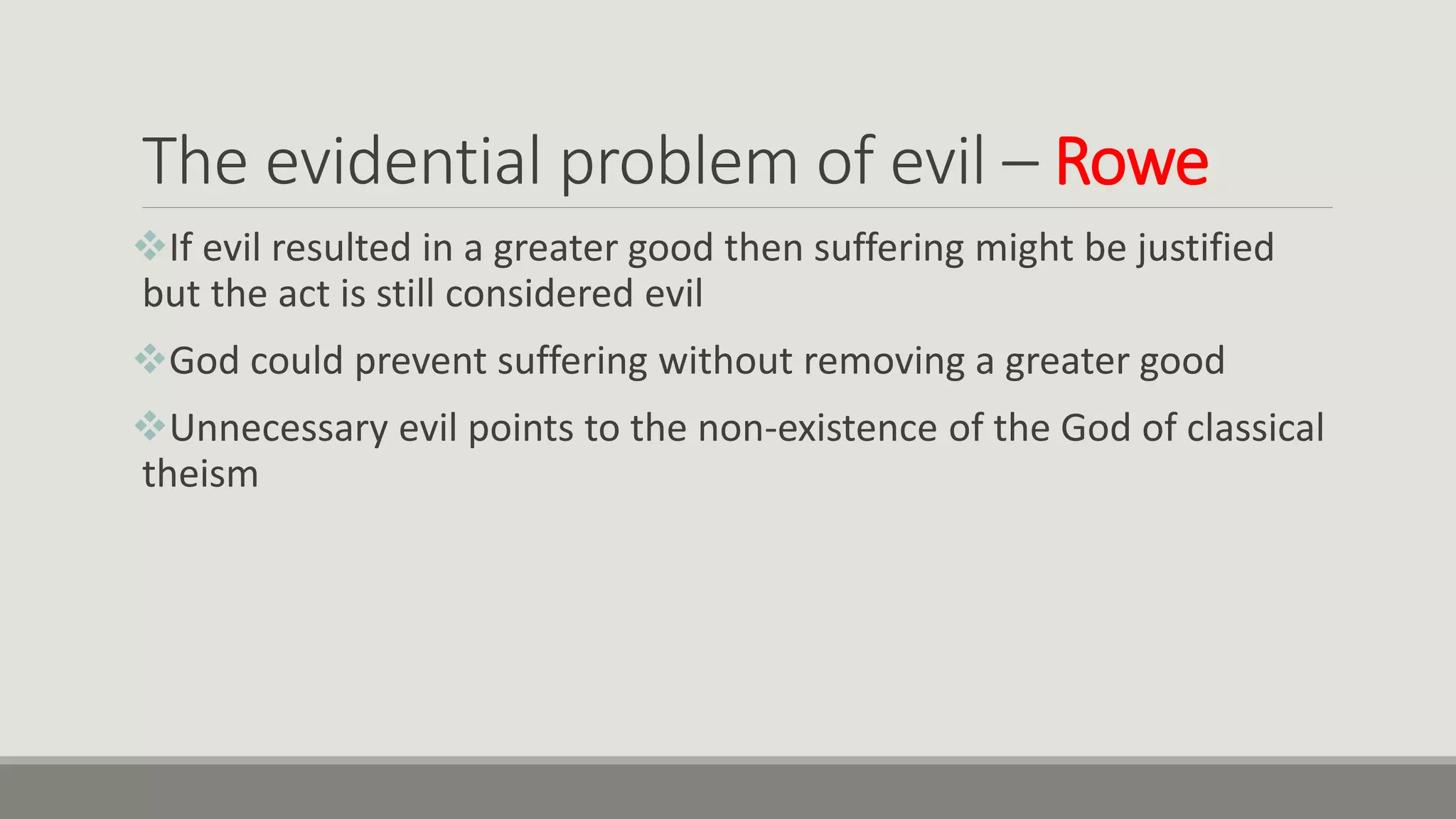 The evidential problem of evil – Rowe
If evil resulted in a greater good then suffering might be justified
but the act is still considered evil
God could prevent suffering without removing a greater good
Unnecessary evil points to the non-existence of the God of classical
theism
 