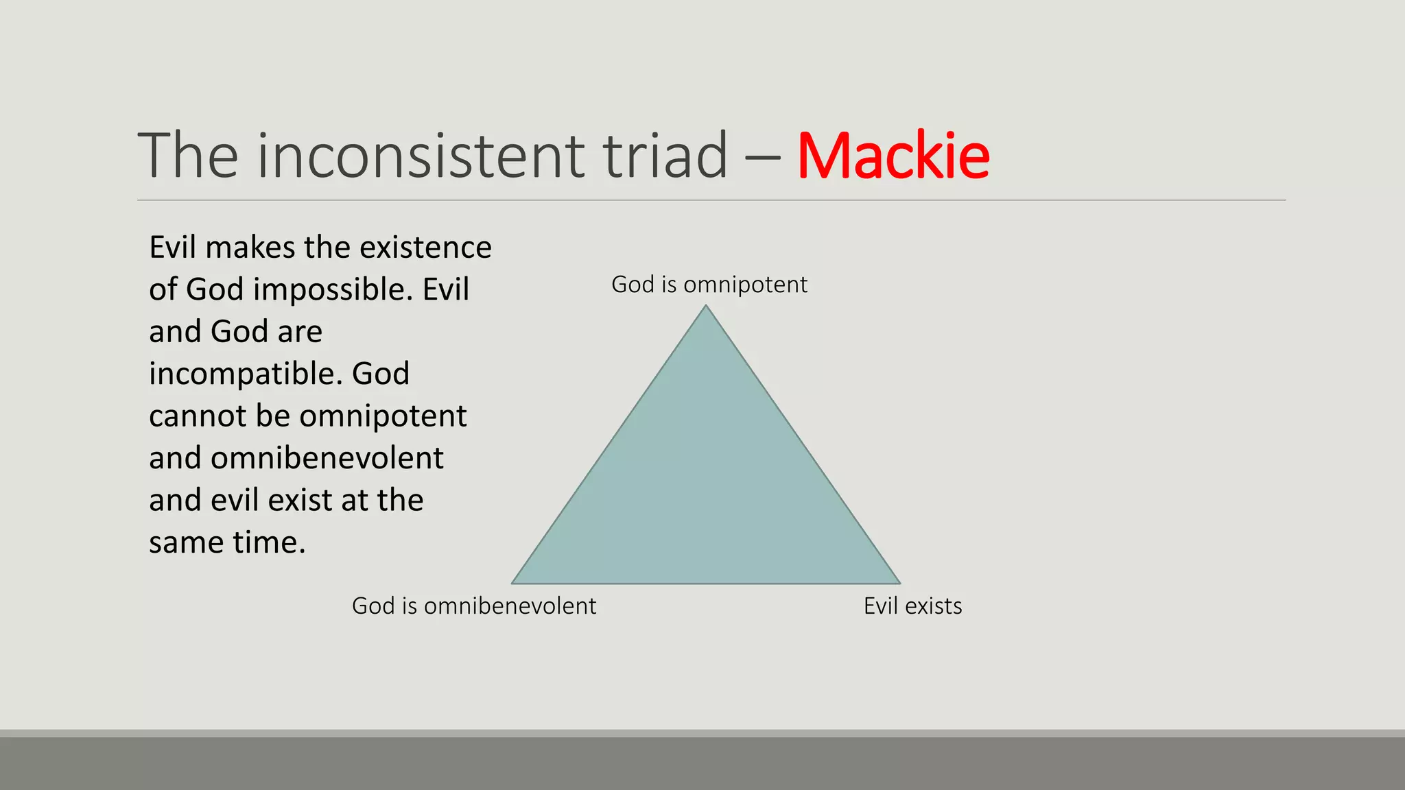The inconsistent triad – Mackie
God is omnipotent
God is omnibenevolent Evil exists
Evil makes the existence
of God impossible. Evil
and God are
incompatible. God
cannot be omnipotent
and omnibenevolent
and evil exist at the
same time.
 