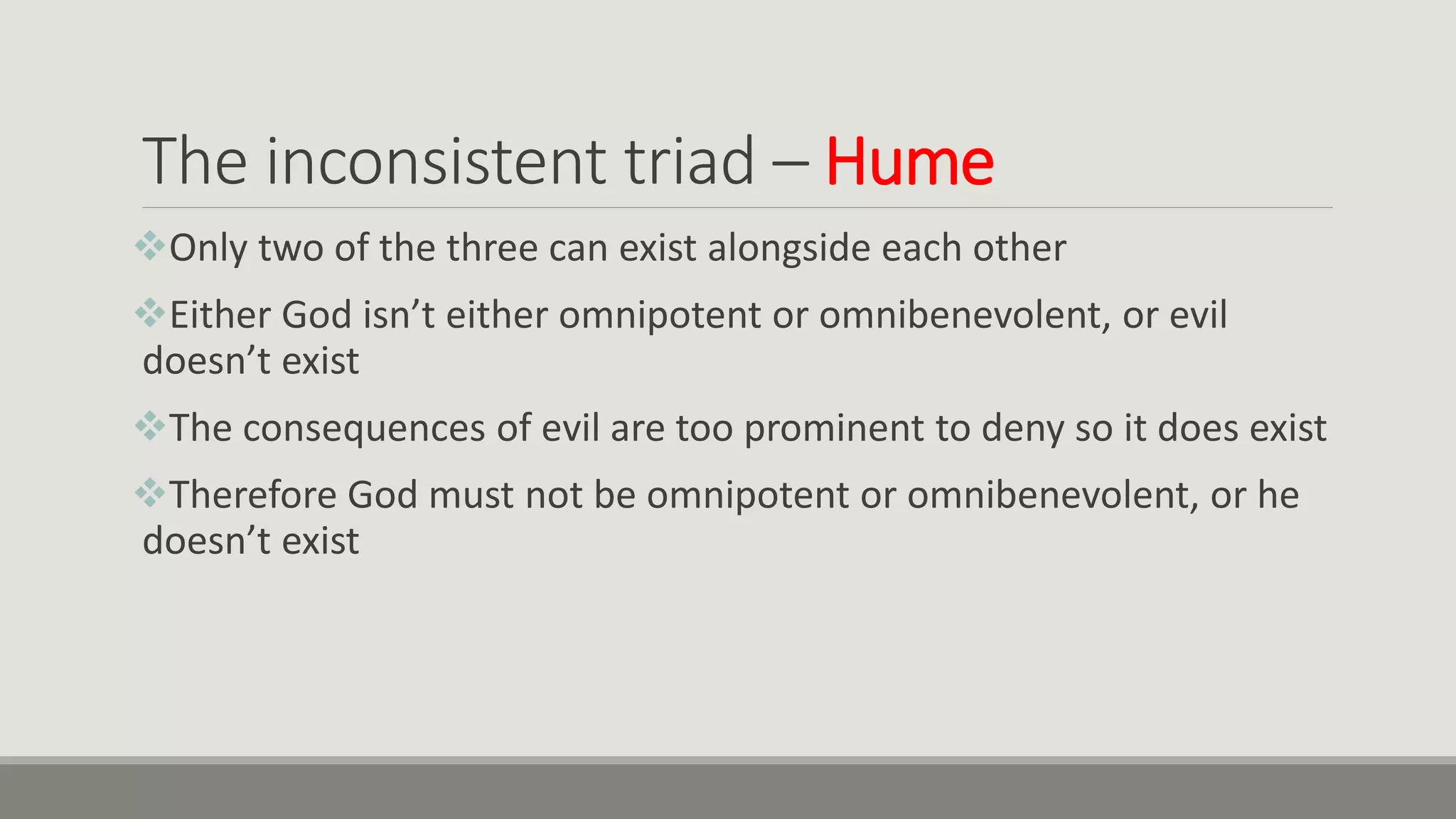 The inconsistent triad – Hume
Only two of the three can exist alongside each other
Either God isn’t either omnipotent or omnibenevolent, or evil
doesn’t exist
The consequences of evil are too prominent to deny so it does exist
Therefore God must not be omnipotent or omnibenevolent, or he
doesn’t exist
 