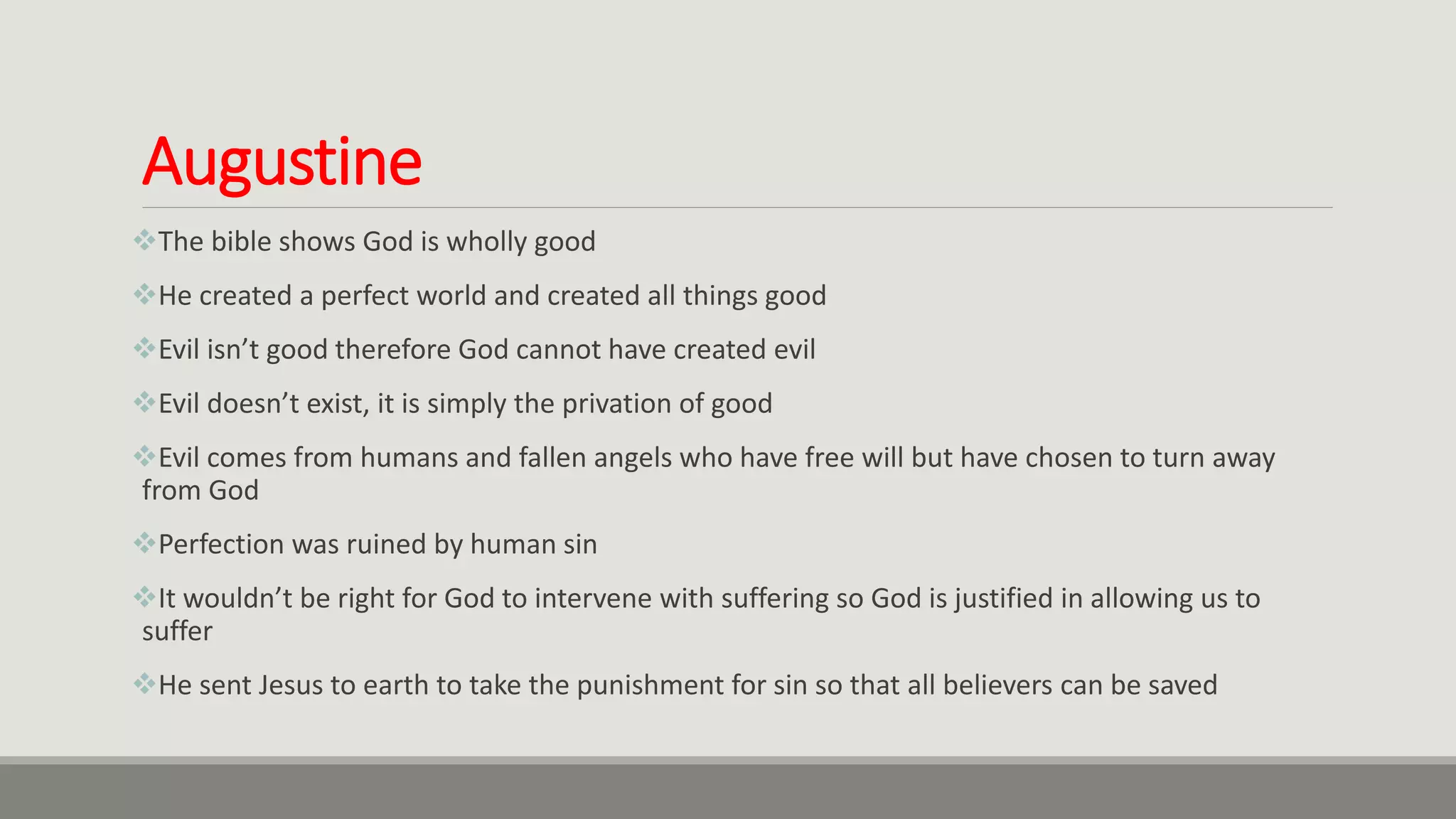 Augustine
The bible shows God is wholly good
He created a perfect world and created all things good
Evil isn’t good therefore God cannot have created evil
Evil doesn’t exist, it is simply the privation of good
Evil comes from humans and fallen angels who have free will but have chosen to turn away
from God
Perfection was ruined by human sin
It wouldn’t be right for God to intervene with suffering so God is justified in allowing us to
suffer
He sent Jesus to earth to take the punishment for sin so that all believers can be saved
 