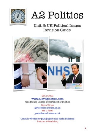 A2 Politics
Unit 3: UK Political Issues
Revision Guide

2011/2012

www.alevelpolitics.com
Woodhouse College Department of Politics
Mrs J Grice
jgrice@woodhouse.ac.uk
Mr J Patel
jpatel@woodhouse.ac.uk
Consult Woodle for past papers and mark-schemes
Twitter: @Patelshop
1

 