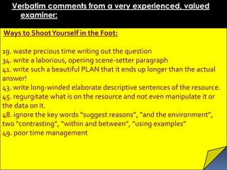 Verbatim comments from a very experienced, valued
     examiner:

Ways to Shoot Yourself in the Foot:

19. waste precious time writing out the question
34. write a laborious, opening scene-setter paragraph
41. write such a beautiful PLAN that it ends up longer than the actual
answer!
43. write long-winded elaborate descriptive sentences of the resource.
45. regurgitate what is on the resource and not even manipulate it or
the data on it.
48. ignore the key words “suggest reasons”, “and the environment”,
two “contrasting”, “within and between”, “using examples”
49. poor time management
 
