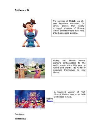 Evidence D



                  The success of Stitch, an all-
                  new Japanese animated TV
                  series, proves that locally
                  produced versions of Disney
                  family entertainment can help
                  grow businesses globally.




                  Mickey   and   Minnie   Mouse,
                  Disney’s ambassadors to the
                  world, made stops this year in
                  Russia and India’s Taj Mahal to
                  introduce themselves to new
                  friends.




                   A localized version of High
                   School Musical was a hit with
                   audiences in Asia.
             Source: The Walt Disney Annual
             Report 2008




Questions:

Evidence A
 