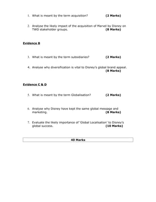 1. What is meant by the term acquisition?               (2 Marks)


  2. Analyse the likely impact of the acquisition of Marvel by Disney on
     TWO stakeholder groups.                              (8 Marks)



Evidence B



  3. What is meant by the term subsidiaries?              (2 Marks)


  4. Analyse why diversification is vital to Disney’s global brand appeal.
                                                           (8 Marks)



Evidence C & D


  5. What is meant by the term Globalisation?             (2 Marks)



  6. Analyse why Disney have kept the same global message and
     marketing.                                           (8 Marks)


  7. Evaluate the likely importance of ‘Global Localisation’ to Disney’s
     global success.                                      (10 Marks)



                                 40 Marks
 