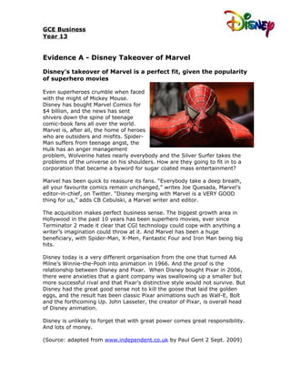 GCE Business
Year 13


Evidence A - Disney Takeover of Marvel

Disney's takeover of Marvel is a perfect fit, given the popularity
of superhero movies

Even superheroes crumble when faced
with the might of Mickey Mouse.
Disney has bought Marvel Comics for
$4 billion, and the news has sent
shivers down the spine of teenage
comic-book fans all over the world.
Marvel is, after all, the home of heroes
who are outsiders and misfits. Spider-
Man suffers from teenage angst, the
Hulk has an anger management
problem, Wolverine hates nearly everybody and the Silver Surfer takes the
problems of the universe on his shoulders. How are they going to fit in to a
corporation that became a byword for sugar coated mass entertainment?

Marvel has been quick to reassure its fans. “Everybody take a deep breath,
all your favourite comics remain unchanged,” writes Joe Quesada, Marvel’s
editor-in-chief, on Twitter. “Disney merging with Marvel is a VERY GOOD
thing for us,” adds CB Cebulski, a Marvel writer and editor.

The acquisition makes perfect business sense. The biggest growth area in
Hollywood in the past 10 years has been superhero movies, ever since
Terminator 2 made it clear that CGI technology could cope with anything a
writer’s imagination could throw at it. And Marvel has been a huge
beneficiary, with Spider-Man, X-Men, Fantastic Four and Iron Man being big
hits.

Disney today is a very different organisation from the one that turned AA
Milne’s Winnie-the-Pooh into animation in 1966. And the proof is the
relationship between Disney and Pixar. When Disney bought Pixar in 2006,
there were anxieties that a giant company was swallowing up a smaller but
more successful rival and that Pixar’s distinctive style would not survive. But
Disney had the great good sense not to kill the goose that laid the golden
eggs, and the result has been classic Pixar animations such as Wall-E, Bolt
and the forthcoming Up. John Lasseter, the creator of Pixar, is overall head
of Disney animation.

Disney is unlikely to forget that with great power comes great responsibility.
And lots of money.

(Source: adapted from www.independent.co.uk by Paul Gent 2 Sept. 2009)
 