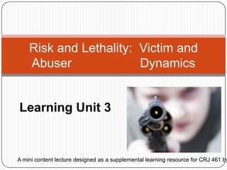 Learning Unit 3 Risk and Lethality:  Victim and Abuser  		     Dynamics A mini content lecture designed as a supplemental learning resource for CRJ 461 by Bonnie Black.  
