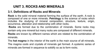 UNIT 3. ROCKS AND MINERALS
3.1. Definitions of Rocks and Minerals
Rock is the solid mineral material forming the surface of the earth. A rock is
composed of one or more minerals. Petrology is the science of rocks which
includes the studying of mineral composition, structure, texture, origin,
occurrence, alteration and relationship with other rocks.
Rocks are formed due to the combination of minerals. Some rocks may
contain only one mineral but many rocks are composed of different minerals.
Rocks are known by different names which are related to the combination of
minerals.
The hot magma in the interior of the earth is the main source of all minerals.
The magma cools and crystals of minerals get formed. A systemic series of
minerals are formed in sequence to solidify so as to form rocks.
 