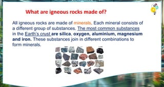 What are igneous rocks made of?
All igneous rocks are made of minerals. Each mineral consists of
a different group of substances. The most common substances
in the Earth’s crust are silica, oxygen, aluminium, magnesium
and iron. These substances join in different combinations to
form minerals.
 