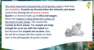 The most important characteristic of all igneous rocks is that they
are crystalline. Crystals are formed when the minerals cool down.
Look at the photograph of quartz crystals.
Quartz is a mineral made up of silica and oxygen.
When the magma is deep below the surface of
the Earth it cools slowly. This causes the
crystals to form slowly. The crystals are large
enough for us to see with the naked eye.
But because the crystals are so close, they
do not form shapes like the crystals on their
own in the photograph of quartz crystals.
 