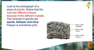 Look at the photograph of a
piece of granite. Notice that the
rock has different colours
because of the different crystals.
The minerals in granite are
quartz, feldspar and mica.
Felspar is sometimes pink.
 