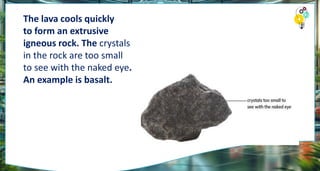 The lava cools quickly
to form an extrusive
igneous rock. The crystals
in the rock are too small
to see with the naked eye.
An example is basalt.
 