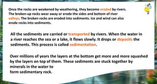 Once the rocks are weakened by weathering, they become eroded by rivers.
The broken-up rocks wear away or erode the sides and bottom of river
valleys. The broken rocks are eroded into sediments. Ice and wind can also
erode rocks into sediments.
All the sediments are carried or transported by rivers. When the water in
a river reaches the sea or a lake, it flows slowly. It drops or deposits the
sediments. This process is called sedimentation.
Over millions of years the layers at the bottom get more and more squashed
by the layers on top of them. These sediments are stuck together by
minerals in the water to
form sedimentary rock.
 