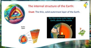 The internal structure of the Earth:
Crust: The thin, solid outermost layer of the Earth.
 