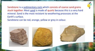 Sandstone is a sedimentary rock which consists of coarse sand grains
stuck together. Most sand is made of quartz because this is a very hard
mineral. Sand is the most resistant to weathering processes at the
Earth’s surface.
Sandstone can be red, orange, yellow or grey in colour.
 