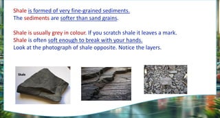 Shale is formed of very fine-grained sediments.
The sediments are softer than sand grains.
Shale is usually grey in colour. If you scratch shale it leaves a mark.
Shale is often soft enough to break with your hands.
Look at the photograph of shale opposite. Notice the layers.
 