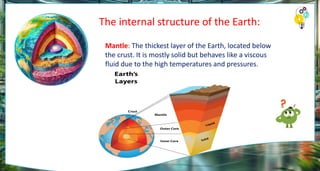 The internal structure of the Earth:
Mantle: The thickest layer of the Earth, located below
the crust. It is mostly solid but behaves like a viscous
fluid due to the high temperatures and pressures.
 