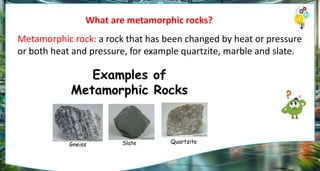 What are metamorphic rocks?
Metamorphic rock: a rock that has been changed by heat or pressure
or both heat and pressure, for example quartzite, marble and slate.
 