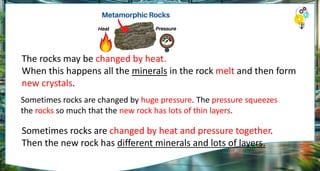 The rocks may be changed by heat.
When this happens all the minerals in the rock melt and then form
new crystals.
Sometimes rocks are changed by huge pressure. The pressure squeezes
the rocks so much that the new rock has lots of thin layers.
Sometimes rocks are changed by heat and pressure together.
Then the new rock has different minerals and lots of layers.
 