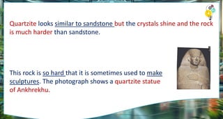 Quartzite looks similar to sandstone but the crystals shine and the rock
is much harder than sandstone.
This rock is so hard that it is sometimes used to make
sculptures. The photograph shows a quartzite statue
of Ankhrekhu.
 