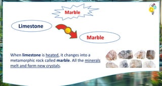Marble
Limestone
Marble
When limestone is heated, it changes into a
metamorphic rock called marble. All the minerals
melt and form new crystals.
 