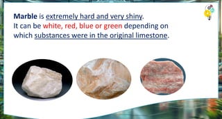 Marble is extremely hard and very shiny.
It can be white, red, blue or green depending on
which substances were in the original limestone.
 