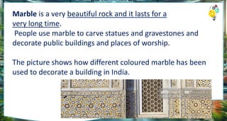 Marble is a very beautiful rock and it lasts for a
very long time.
People use marble to carve statues and gravestones and
decorate public buildings and places of worship.
The picture shows how different coloured marble has been
used to decorate a building in India.
 