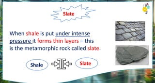 Slate
When shale is put under intense
pressure it forms thin layers – this
is the metamorphic rock called slate.
Shale Slate
 