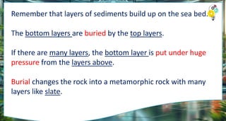 Remember that layers of sediments build up on the sea bed.
The bottom layers are buried by the top layers.
If there are many layers, the bottom layer is put under huge
pressure from the layers above.
Burial changes the rock into a metamorphic rock with many
layers like slate.
 