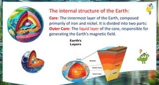 The internal structure of the Earth:
Core: The innermost layer of the Earth, composed
primarily of iron and nickel. It is divided into two parts:
Outer Core: The liquid layer of the core, responsible for
generating the Earth's magnetic field.
 