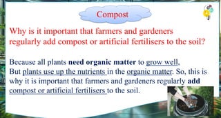 Why is it important that farmers and gardeners
regularly add compost or artificial fertilisers to the soil?
Because all plants need organic matter to grow well,
But plants use up the nutrients in the organic matter. So, this is
why it is important that farmers and gardeners regularly add
compost or artificial fertilisers to the soil.
Compost
 