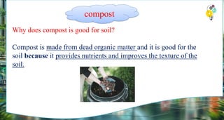 Why does compost is good for soil?
Compost is made from dead organic matter and it is good for the
soil because it provides nutrients and improves the texture of the
soil.
compost
 