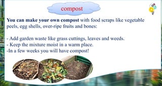 You can make your own compost with food scraps like vegetable
peels, egg shells, over-ripe fruits and bones:
- Add garden waste like grass cuttings, leaves and weeds.
- Keep the mixture moist in a warm place.
-In a few weeks you will have compost!
compost
 