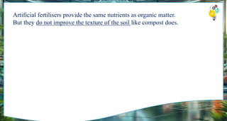 Artificial fertilisers provide the same nutrients as organic matter.
But they do not improve the texture of the soil like compost does.
 