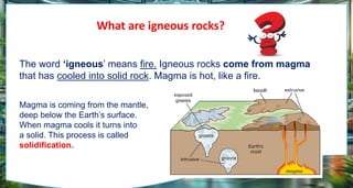 What are igneous rocks?
The word ‘igneous’ means fire. Igneous rocks come from magma
that has cooled into solid rock. Magma is hot, like a fire.
Magma is coming from the mantle,
deep below the Earth’s surface.
When magma cools it turns into
a solid. This process is called
solidification.
 