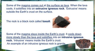 Some of the magma comes out at the surface as lava. When the lava
cools, it solidifies into an extrusive igneous rock. ‘Extrusive’ means
outside the Earth’s crust on the surface.
The rock is a black rock called basalt.
Some of the magma stays inside the Earth’s crust. It cools down
more slowly than the lava and solidifies into an intrusive igneous
rock. ‘Intrusive’ means inside the Earth’s crust.
An example of an intrusive igneous rock is granite.
 